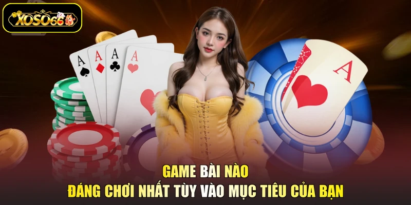 Game bài nào đáng chơi nhất tùy vào mục tiêu của bạn